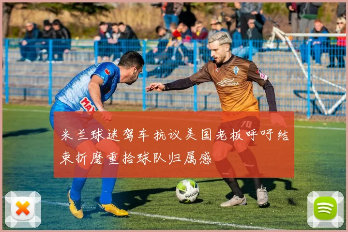 米兰球迷驾车抗议美国老板呼吁结束折磨重拾球队归属感
