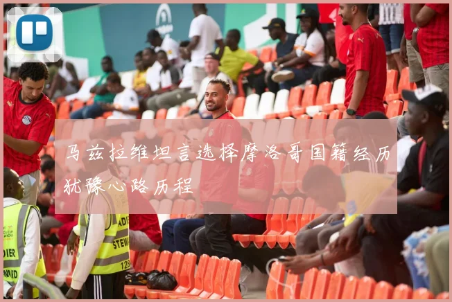 马兹拉维坦言选择摩洛哥国籍经历犹豫心路历程