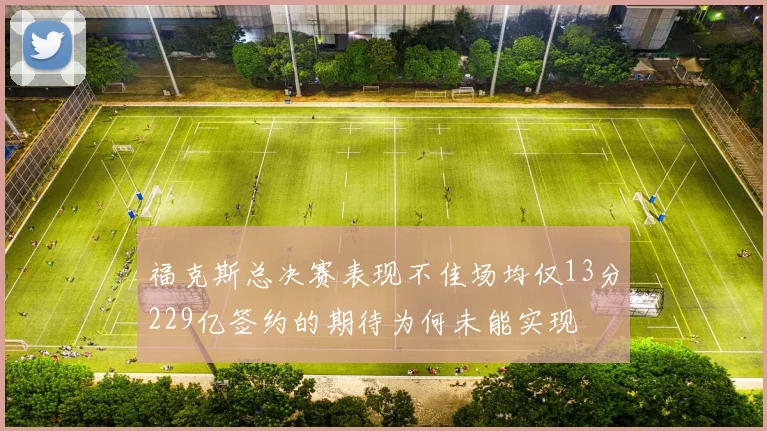福克斯总决赛表现不佳场均仅13分229亿签约的期待为何未能实现