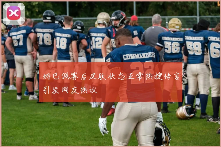 姆巴佩赛后皮肤状态正常热搜传言引发网友热议