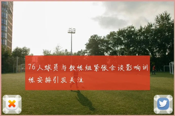 76人球员与教练组紧张会谈影响训练安排引发关注