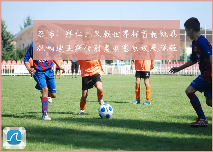 恐怖！拜仁三叉戟世界杯首轮凯恩双响迪亚斯传射奥利塞助攻展现强大实力