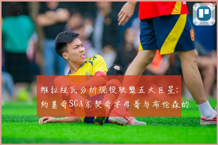 维拉纽瓦分析现役联盟五大巨星：约基奇SGA东契奇字母哥与布伦森的表现与影响