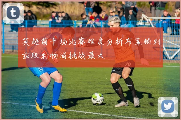 英超前十场比赛难度分析布莱顿利兹联利物浦挑战最大