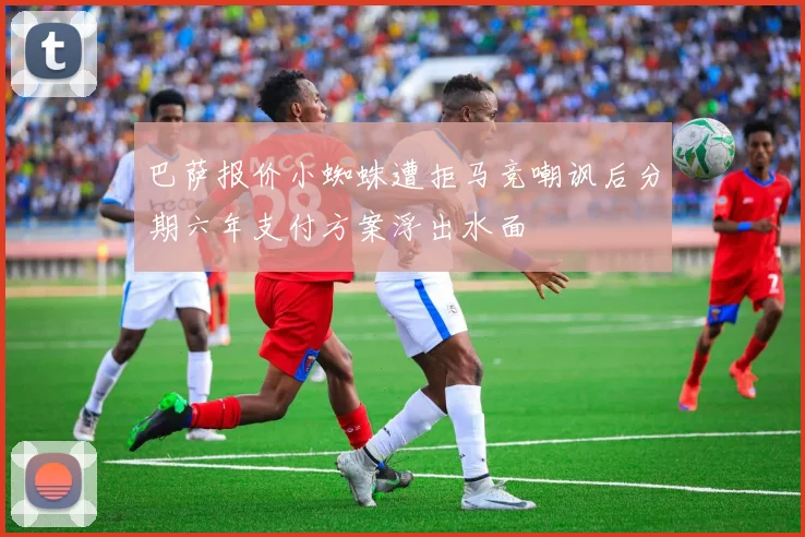 巴萨报价小蜘蛛遭拒马竞嘲讽后分期六年支付方案浮出水面