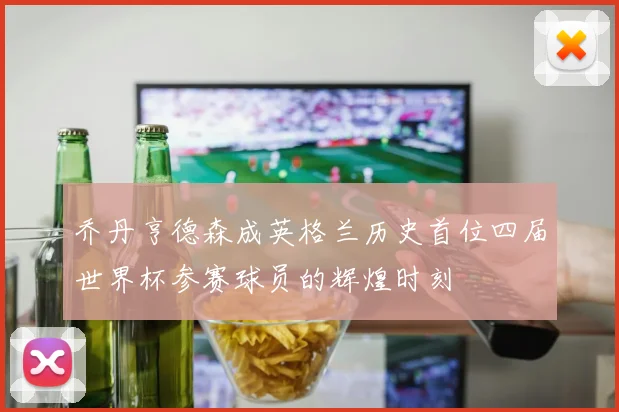 乔丹亨德森成英格兰历史首位四届世界杯参赛球员的辉煌时刻