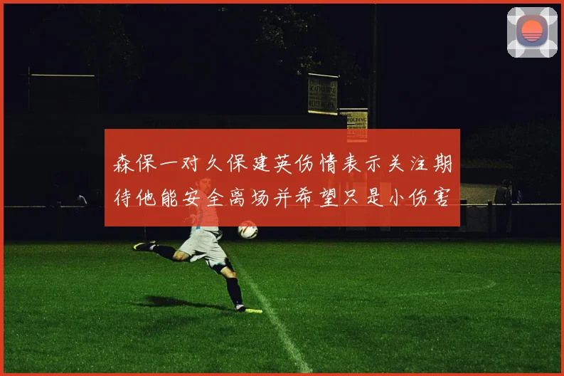森保一对久保建英伤情表示关注期待他能安全离场并希望只是小伤害