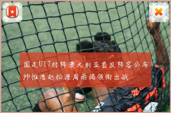 国足U17对阵澳大利亚首发阵容公布帅惟浩赵松源周雨诺领衔出战