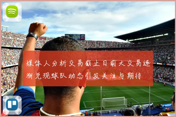 媒体人分析交易截止日前大交易逐渐兑现球队动态引发关注与期待