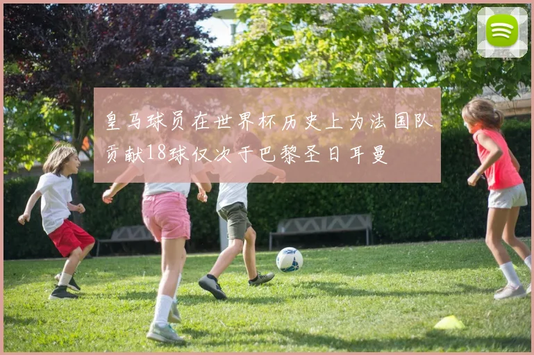 皇马球员在世界杯历史上为法国队贡献18球仅次于巴黎圣日耳曼