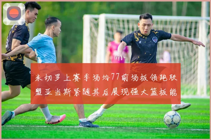 米切罗上赛季场均77前场板领跑联盟亚当斯紧随其后展现强大篮板能力