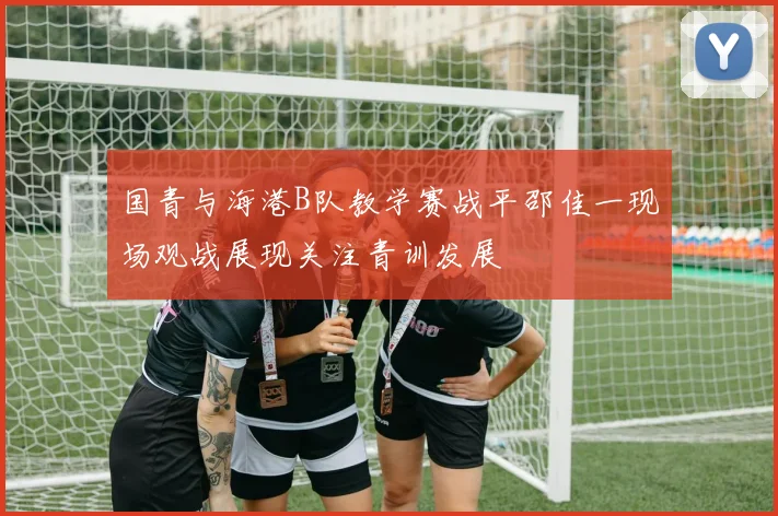 国青与海港B队教学赛战平邵佳一现场观战展现关注青训发展