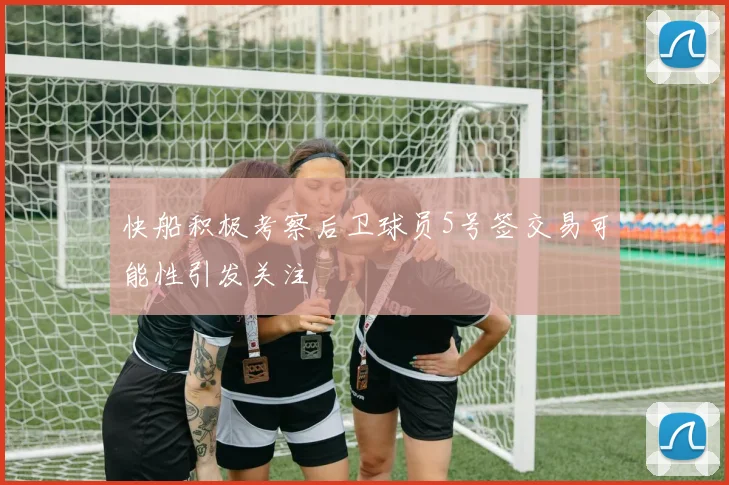 快船积极考察后卫球员5号签交易可能性引发关注