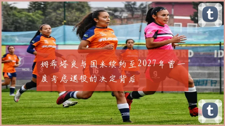 姆希塔良与国米续约至2027年曾一度考虑退役的决定背后